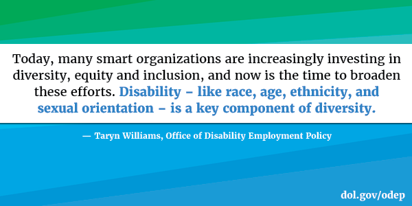 Today, many smart organizations are increasingly investing in diversity, equity and inclusion, and now is the time to broaden these efforts. Disability – like race, age, ethnicity, and sexual orientation – is a key component of diversity. Taryn Williams, Office of Disability Employment Policy