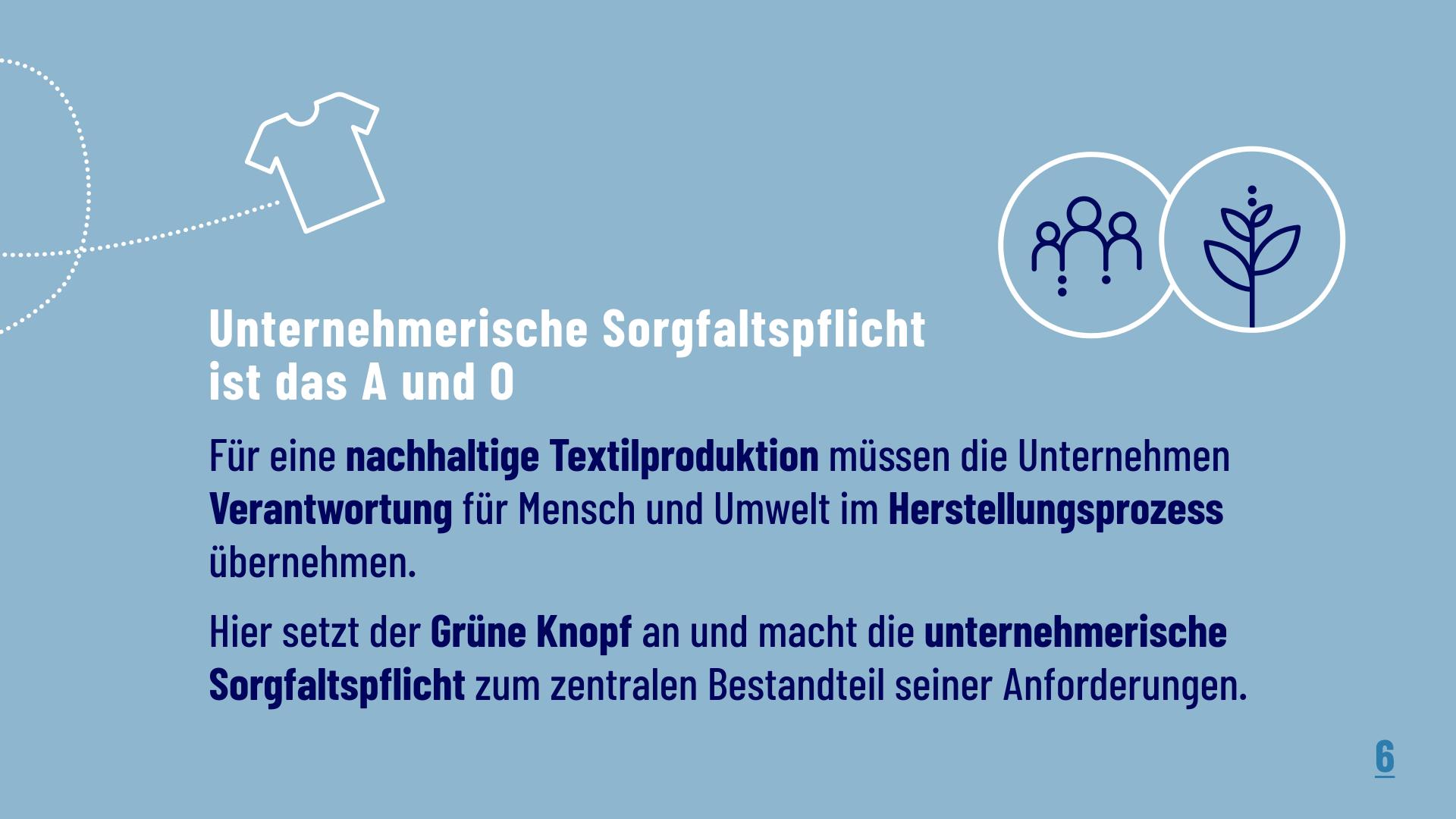 Unternehmerische Sorgfaltspflicht ist das A und O: Für eine nachhaltige Textilproduktion müssen die Unternehmen Verantwortung für Mensch und Umwelt im herstellungsprozess übernehmen. Hier setzt der Grüne Knopf an und macht die unternehmerische Sorgfaltspflicht zum zentralen Bestandteil seiner Anforderungen. 