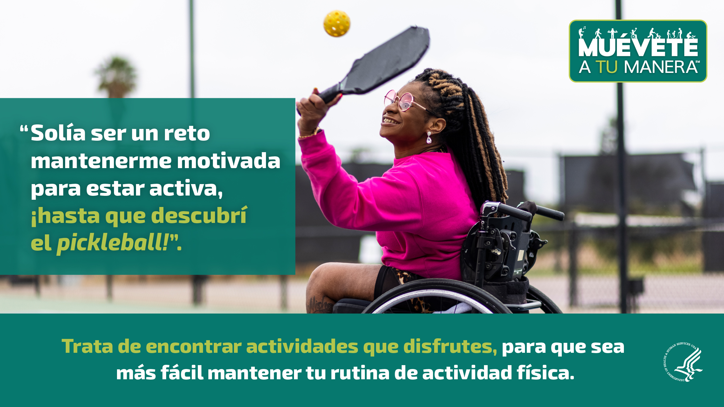 Una mujer joven de raza negra en una silla de ruedas está jugando “pickleball” en una cancha al aire libre. Está sonriendo y disfrutándolo. La imagen también muestra el logotipo de “Muévete a tu manera” y los siguientes mensajes: “Solía ser un reto mantenerme motivada para estar activa, ¡hasta que descubrí el pickleball!”, y “Trata de encontrar actividades que disfrutes, para que sea más fácil mantener tu rutina de actividad física”.