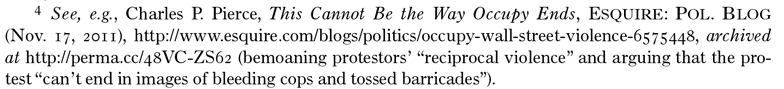 Footnote 4. See, e.g., Charles P. Pierce, This Cannot Be the Way Occupy Ends, ESQUIRE: POL. BLOG (Nov 17, 2011) http://www.esquire.com/blogs/politics/occupy-wall-street-violence-6575448, archived at https://perma.cc/48VC-ZS62 (bemoaning protestors' 'reciprocal violence' and arguing that the protest 'can't end in images of bleeding cops and tossed barricades'