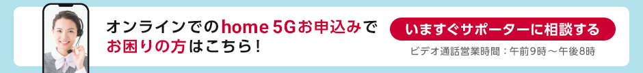 オンラインでのhome 5Gお申込みでお困りの方はこちら！いますぐサポーターに相談する ビデオ通話営業時間：午前9時～午後8時