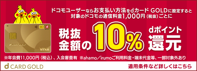 d CARD GOLD おかげさまでdカード GOLD 1000万会員突破！※2023年6月時点 ドコモユーザーならお支払い方法をdカード GOLDに設定すると対象のドコモの通信料金1,000円（税抜）ごとに税抜金額の10%dポイント還元 ※年会費11,000円（税込）、入会審査有 ※ahamo/irumo/ahamo光利用料金・端末代金・事務手数料等一部対象外あり 適用条件など詳しくはこちら