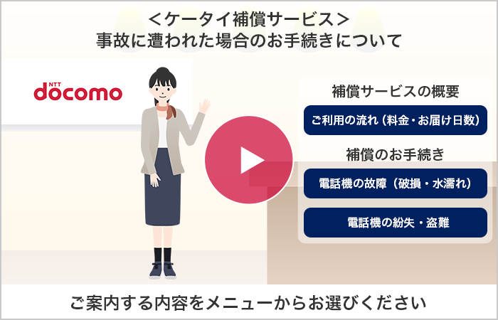 ＜ケータイ補償サービス＞事故に遭われた場合のお手続きについて「補償サービスの概要」ご利用の流れ（料金・お届け日数）「補償のお手続き」電話機の故障（破損・水濡れ）電話機の紛失・盗難 ご案内する内容をメニューからお選びください