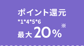 ポイント還元 *1*4*5*6 最大20%※