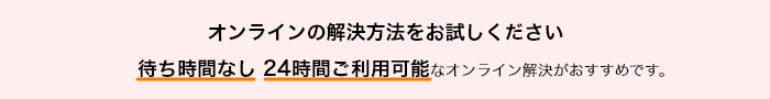 オンラインの解決方法をお試しください 待ち時間なし 24時間ご利用可能なオンライン解決がおすすめです。