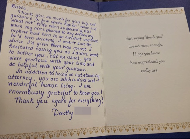 This thank you letter from the sister of a client who had multiple DUI cases (over 9) in his lifetime is very rewarding. Getting one case dismissed without trial and managing the other to help him retain his all-important Union job were outcomes that the family did not expect to receive.