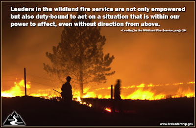 Leaders in the wildland fire service are not only empowered but also duty-bound to act on a situation that is within our power to affect, even without direction from above. –Leading in the Wildland Fire Service, page 26