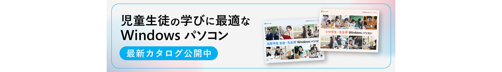 児童生徒の学びに最適な Windows パソコン 最新カタログ公開中 高等学校 生徒·先生用 Windowsパソコ 小中学生·先生用 Windowsパソコン