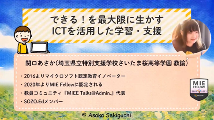 できる!を最大限に生かす ICTを活用した学習·支援  関口あさか(埼玉県立特別支援学校さいたま桜高等学園教論)  ·2016よりマイクロソフト認定教育イノベーター 2020年よりMIE Fellowに認定される ·教員コミュニティ「MIEE Talks@Admin.』代表 ·SOZO.Edメンバー  MIE FELLOW