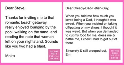 funny letters of disappointment from women to the guys they've dated | thumbnail Text - Dear Steve, Thanks for inviting me to that romantic beach getaway. I really enjoyed lounging by the pool, walking on the sand, and reading the note that woman left on your nightstand. Sounds like you two had a blast. TO THE GUYS Moira I'VE Kinda DATED Dear Creepy-Dad-Fetish-Guy, When you told me how much you loved being a Dad, I thought it was sweet. When you insisted on taking off/putting on my shoes, I thou