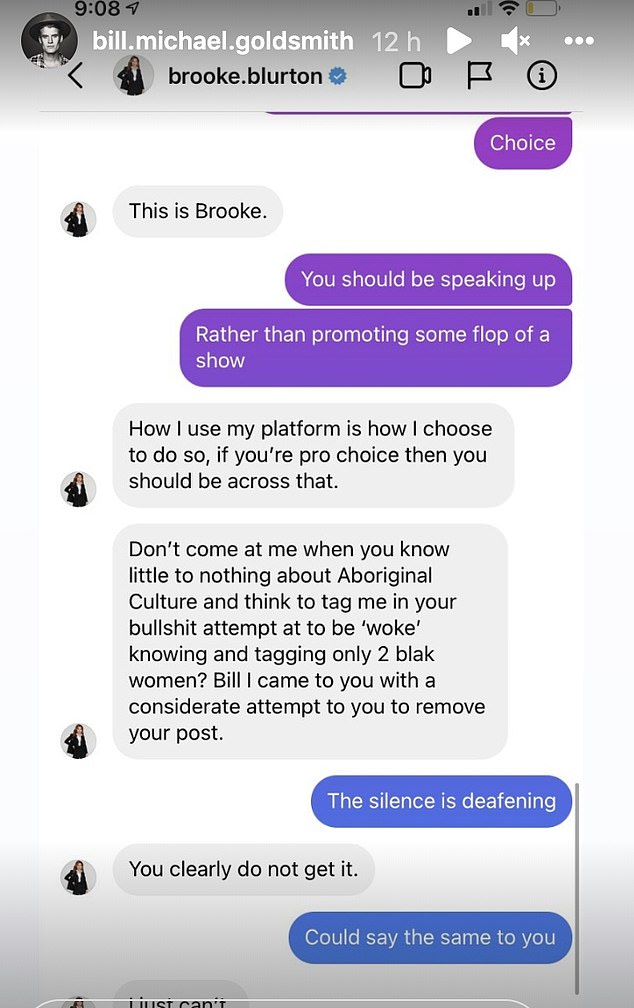 Goldsmith then said: 'You should be speaking up rather than promoting some flop of a show.' 'How I use my platform is how I choose to do so if you're pro choice then you should be across that,' Blurton responded. 'Don't come at me when you know little to nothing about Aboriginal culture and think to tag me in your bulls**t attempt to be "woke" knowing and tagging only two black women? Bill I came to you with a considerate attempt to you to remove your post'