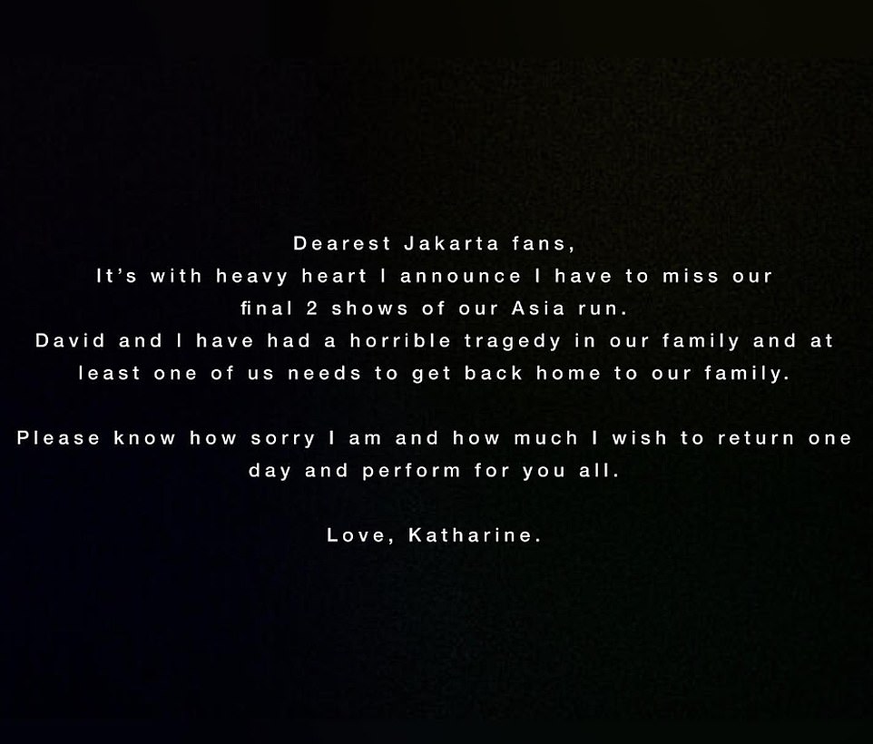 She announced that she will be 'missing the final two shows' of the tour, which were due to take place in the Indonesian capital Jakarta, because she 'needs to return home to family' immediately. The actress penned: 'Dearest Jakarta fans, it's with heavy heart I announce I have to miss our final two shows of our Asia run. David and I have had a horrible tragedy in our family and at least one of us need to get back home to our family. Please know how sorry I am and how much I wish to return one day and perform for you all. Love Katharine.'