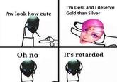 I'm Desi, and i deserve Gold than Silver Aw look how cute Oh no It's retarded