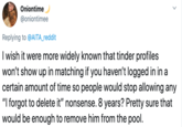 Oniontime @oniontimee Replying to @AITA_reddit I wish it were more widely known that tinder profiles won't show up in matching if you haven't logged in in a certain amount of time so people would stop allowing any "I forgot to delete it" nonsense. 8 years? Pretty sure that would be enough to remove him from the pool.