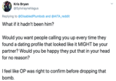 Kris Bryan @SylvirayneVagus Replying to @DisabledPlumbob and @AITA_reddit What if it hadn't been him? Would you want people calling you up every time they found a dating profile that looked like it MIGHT be your partner? Would you be happy they put that in your head for no reason? I feel like OP was right to confirm before dropping that bomb.