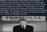 Meet Christian Weston Chandler, a mild mannered man with a strange proclivity for placing toys in jars and c------ on them. Through a cruel twist of fate Christian finds himself taking the place of his Rainbow Dash tonight. A taste of karma only found in... the Twilight Zone. TERMINAL