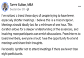 Tanvir Sultan, MBA September 20. : Personally, I prefer not to attend meetings if there are fewer than eight participants. ... I've noticed a trend these days of people trying to have fewer, especially shorter meetings. I believe this is a misconception. Meetings should ideally last for a minimum of one hour. This duration allows for a deeper understanding of the essentials, and involving more participants can enrich discussions. From interns to board members, everyone should have the opportunity to attend meetings and share their thoughts.