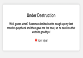 Under Destruction Well, guess what? Bossman decided not to cough up my last month's paycheck and then gave me the boot, so he can kiss that website goodbye! from Iqbal