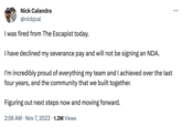 Nick Calandra @nickjcal I was fired from The Escapist today. I have declined my severance pay and will not be signing an NDA. I'm incredibly proud of everything my team and I achieved over the last four years, and the community that we built together. Figuring out next steps now and moving forward. 2:56 AM Nov 7, 2023 1.2M Views :