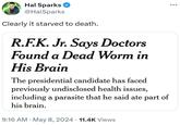 Hal Sparks ✔ @HalSparks Clearly it starved to death. R.F.K. Jr. Says Doctors Found a Dead Worm in His Brain The presidential candidate has faced previously undisclosed health issues, including a parasite that he said ate part of his brain. • . 9:16 AM May 8, 2024 11.4K Views