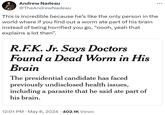 Andrew Nadeau @TheAndrewNadeau This is incredible because he's like the only person in the world where if you find out a worm ate part of his brain instead of being horrified you go, "oooh, yeah that explains a lot then". R.F.K. Jr. Says Doctors Found a Dead Worm in His Brain The presidential candidate has faced previously undisclosed health issues, including a parasite that he said ate part of his brain. • 12:01 PM May 8, 2024 402.1K Views ...