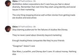 Okiro @TheFirstOkiro. 9h Multibillion dollar corporations don't care how you feel or about diversity. Remember that next time they start using identity and social issues in their marketing The only thing stopping diverse well written stories from getting made are studios and executives Okiro @TheFirstOkiro. 8h Stop blaming audiences for the failures of studios like Disney They've never cared about diversity beyond marketing Enough treating these companies like they're your friends "Swagman" doesn't care Star Wars, Lucasfilm, and Disney don't care. It's about money. Nothing else