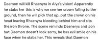 Daemon will kill Rhaenyra in Alys's vision! Apparently he stabs her this is why we see her crown falling to the ground, then he will pick that up, put the crown on his head leaving Rhaenyra bleeding behind him and sits the iron throne. The scene reminds Daenerys and Jon but Daemon doesn't look sorry, he has evil smile on his face when he stabs her. This reveals that Daemon