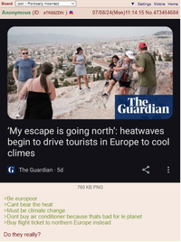 Board /pol/ - Politically Incorrect ▼Settings Mobile Home Anonymous (ID: еTK88ZDN) A 07/08/24(Mon)11:14:15 No.473454684 The Guardian 'My escape is going north': heatwaves begin to drive tourists in Europe to cool climes GThe Guardian 5d 760 KB PNG >Be europoor >Cant bear the heat >Must be climate change >Dont buy air conditioner because thats bad for le planet >Buy flight ticket to northern Europe instead Do they really?