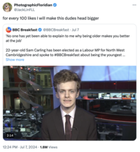 PhotographicFloridian @JackLinFLL for every 100 likes I will make this dudes head bigger BREAKFAST BBC Breakfast @BBCBreakfast • Jul 7 'No one has yet been able to explain to me why being older makes you better at the job' 22-year-old Sam Carling has been elected as a Labour MP for North West Cambridgeshire and spoke to #BBCBreakfast about being the youngest ... Show more 2:14 ET • 12:24 PM Jul 7, 2024 1.8M Views ...