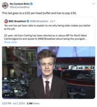 No Context Brits @NoContextBrits This lad goes to a £20 per head buffet and has to pay £30. BOG BREAKFAST BBC Breakfast @BBCBreakfast • Jul 7 'No one has yet been able to explain to me why being older makes you better at the job' 22-year-old Sam Carling has been elected as a Labour MP for North West Cambridgeshire and spoke to #BBCBreakfast about being the youngest ... Show more 2:15 3:22 PM Jul 7, 2024 2.9M Views