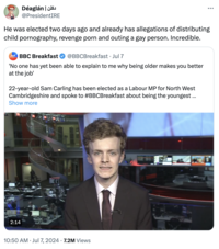 دکلن | Déaglan @PresidentIRE He was elected two days ago and already has allegations of distributing child p----------, revenge p--- and outing a gay person. Incredible. BOG BREAKFAST BBC Breakfast @BBCBreakfast • Jul 7 'No one has yet been able to explain to me why being older makes you better at the job' 22-year-old Sam Carling has been elected as a Labour MP for North West Cambridgeshire and spoke to #BBCBreakfast about being the youngest ... Show more 2:14 10:50 AM ⚫ Jul 7, 2024 7.2M Views