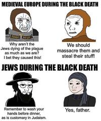 MEDIEVAL EUROPE DURING THE BLACK DEATH FEELLUS NO GF Why aren't the Jews dying of the plague as much as we are? I bet they caused this! We should massacre them and steal their stuff! JEWS DURING THE BLACK DEATH Remember to wash your hands before dinner, as is customary in Judaism. Yes, father.