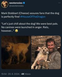 westerosies @westerosies Mark Stobbart (Cheese) assures fans that the dog is perfectly fine! #HouseOfTheDragon "Let's just chill about the dog! We were best pals. No canines were launched in anger. Rats, however..." 15:54.20. 6. 2024. 4K Views 米