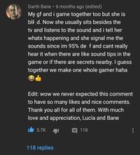 Darth Bane ⚫ 6 months ago (edited) My gf and i game together too but she is bli d. Now she usually sits besides the tv and listens to the sound and i tell her whats happening and she signal me the sounds since im 95% de f and cant really hear it when there are like sound tips in the game or if there are secrets nearby. I guess together we make one whole gamer haha Edit: wow we never expected this comment to have so many likes and nice comments. Thank you all for all of them. With much love and appreciation, Lucía and Bane 5.7K 118 replies 目 118