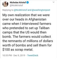 Nicholas Kristof @NickKristof Replying to @NickKristof and @washingtonpost My own realization that we were over our heads in Afghanistan came when I interviewed farmers who pretended to set up Taliban camps that the US would then bomb. The farmers would collect the remnants of millions of dollars worth of bombs and sell them for $100 as scrap metal. 10:35 PM Dec 9, 2019 TweetDeck