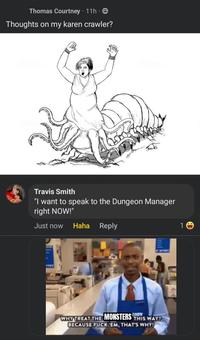 Thomas Courtney 11h Thoughts on my karen crawler? Travis Smith "I want to speak to the Dungeon Manager right NOW!" Just now Haha Reply WHY TREAT THE MONSTERS THIS WAY? BECAUSE F--- EM, THAT'S WHY! 10