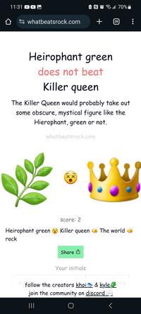 11:31 NO 70% whatbeatsrock.com + 28 Heirophant green does not beat Killer queen The Killer Queen would probably take out some obscure, mystical figure like the Hierophant, green or not. whatbeatsrock.com XX score: 2 Heirophant green Killer queen The world rock Share Your initials follow the creators khoi & kyle ore join the community on discord - |||