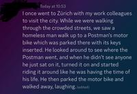 Today at 10:53 I once went to Zürich with my work colleagues to visit the city. While we were walking through the crowded streets, we saw a homeless man walk up to a Postman's motor bike which was parked there with its keys inserted. He looked around to see where the Postman went, and when he didn't see anyone he just sat on it, turned it on and started riding it around like he was having the time of his life. He then parked the motor bike and walked away, laughing. (edited)