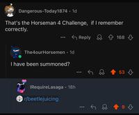 Dangerous-Today1874. 1d That's the Horseman 4 Challenge, if I remember correctly. The4ourHorsemen • 1d I have been summoned? IRequireLasaga • 18h r/beetlejuicing Reply 168 53 9 3