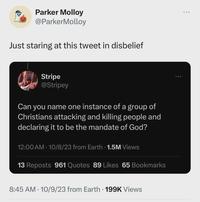 Parker Molloy @ParkerMolloy Just staring at this tweet in disbelief Stripe @Stripey Can you name one instance of a group of Christians attacking and killing people and declaring it to be the mandate of God? 12:00 AM 10/8/23 from Earth 1.5M Views 13 Reposts 961 Quotes 89 Likes 65 Bookmarks 8:45 AM 10/9/23 from Earth 199K Views .