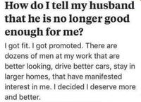 How do I tell my husband that he is no longer good enough for me? I got fit. I got promoted. There are dozens of men at my work that are better looking, drive better cars, stay in larger homes, that have manifested interest in me. I decided I deserve more and better.