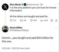 Elon Musk X@elonmusk.2h ☑x is the only platform you can trust for honest information. All the others are bought and paid for. 12K 1 16K Kevin Miller @THEKevinFMiller 88K 11 5.8M 1 Ummm....you bought and paid $44 billion for this one. 3:22 AM 12/2/23 from Earth