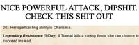 NICE POWERFUL ATTACK, D------. CHECK THIS S--- OUT 26). Her spellcasting ability is Charisma. Legendary Resistance (5/Day). If Tiamat fails a saving throw, she can choose to succeed instead.