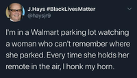 J.Hays #BlackLivesMatter @haysjr9 I'm in a Walmart parking lot watching a woman who can't remember where she parked. Every time she holds her remote in the air, I honk my horn.