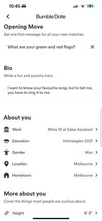 10:45 < < Bumble Date Opening Move Set one first message for all your new matches. What are your green and red flags? Bio Write a fun and punchy intro. I want to know your favourite song, but to tell me, you have to sing it to me. About you m Work Education * Gender Location Hometown ☑ Mitre 10 at Sales Assistant > Holmesglen 2021 > Man > Melbourne > Melbourne > More about you Cover the things most people are curious about. Height 6'3" >
