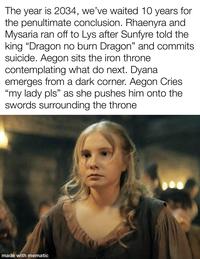 The year is 2034, we've waited 10 years for the penultimate conclusion. Rhaenyra and Mysaria ran off to Lys after Sunfyre told the king "Dragon no burn Dragon" and commits suicide. Aegon sits the iron throne contemplating what do next. Dyana emerges from a dark corner. Aegon Cries "my lady pls" as she pushes him onto the swords surrounding the throne. made with mematic