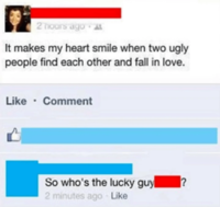 2 hours ago It makes my heart smile when two ugly people find each other and fall in love. Like Comment So who's the lucky guy ? 2 minutes ago Like