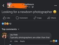 eighbours uns-5h Looking for a newborn photographer Like 12 Comment Copy Top comments ▾ Jay Chek Typically photographers are older than that 4h Like Reply Share 24