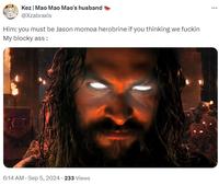 Kez | Mao Mao Mao's husband @Xzabraxis Him: you must be Jason momoa herobrine if you thinking we f----- My blocky ass: 6:14 AM - Sep 5, 2024 233 Views ...