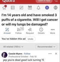 1 W uora Open in App A I'm 14 years old and have smoked 3 puffs of a c--------. Will I get cancer or will my lungs be damaged? 「」 16 000 Answer Follow Request Details More You've hidden this ad Undo All related (100+) ▼ Recommended v Cassie Myers. Follow Professional Smoker Feb 10 yep you're dead good luck turning 15